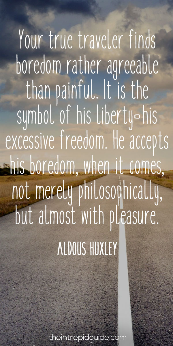best inspirational travel quotes in 2022 - Your true traveler finds boredom rather agreeable than painful. It is the symbol of his liberty-his excessive freedom. He accepts his boredom, when it comes, not merely philosophically, but almost with pleasure. – Aldous Huxley