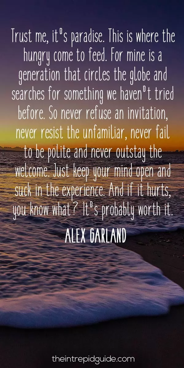 best inspirational travel quotes in 2022 - Trust me, it's paradise. This is where the hungry come to feed. For mine is a generation that circles the globe and searches for something we haven't tried before. So never refuse an invitation, never resist the unfamiliar, never fail to be polite and never outstay the welcome. Just keep your mind open and suck in the experience. And if it hurts, you know what? It's probably worth it. - Richard, 'The Beach' (Alex Garland)