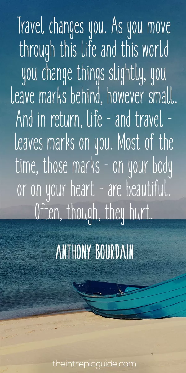 best inspirational travel quotes - Travel changes you. As you move through this life and this world you change things slightly, you leave marks behind, however small. And in return, life - and travel - leaves marks on you. Most of the time, those marks - on your body or on your heart - are beautiful. Often, though, they hurt. - Anthony Bourdain