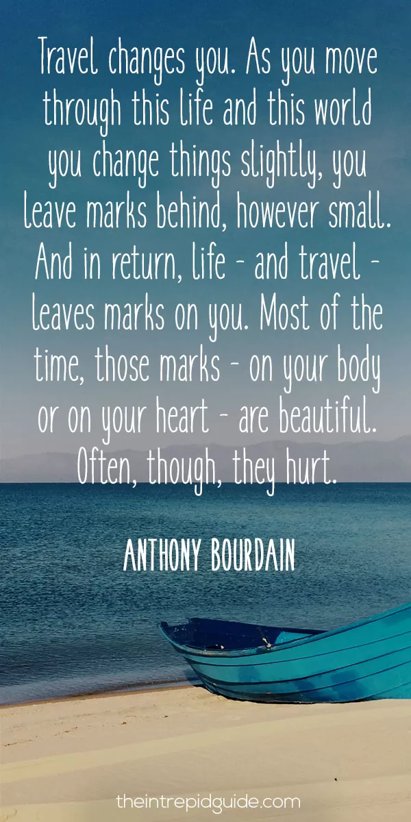 travel best qoutes best inspirational travel quotes - Travel changes you. As you move through this life and this world you change things slightly, you leave marks behind, however small. And in return, life - and travel - leaves marks on you. Most of the time, those marks - on your body or on your heart - are beautiful. Often, though, they hurt. - Anthony Bourdain