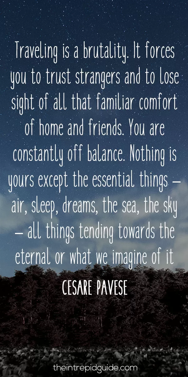 best inspirational travel quotes - Travelling is a brutality. It forces you to trust strangers and to lose sight of all that familiar comfort of home and friends. You are constantly off balance. Nothing is yours except the essential things – air, sleep, dreams, the sea, the sky – all things tending towards the eternal or what we imagine of it. – Cesare Pavese
