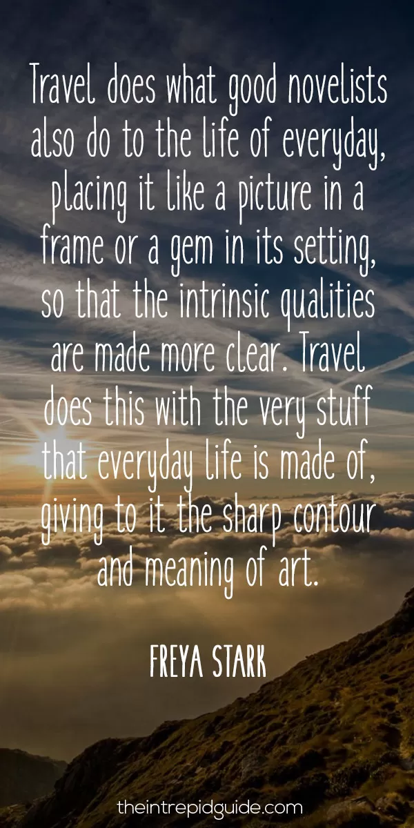 best inspirational travel quotes - Travel does what good novelists also do to the life of everyday, placing it like a picture in a frame or a gem in its setting, so that the intrinsic qualities are made more clear. Travel does this with the very stuff that everyday life is made of, giving to it the sharp contour and meaning of art. – Freya Stark