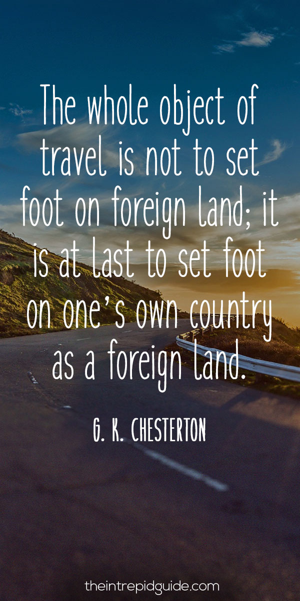 Best inspirational travel quotes in 2022 - The whole object of travel is not to set foot on foreign land; it is at last to set foot on one’s own country as a foreign land. – G. K. Chesterton