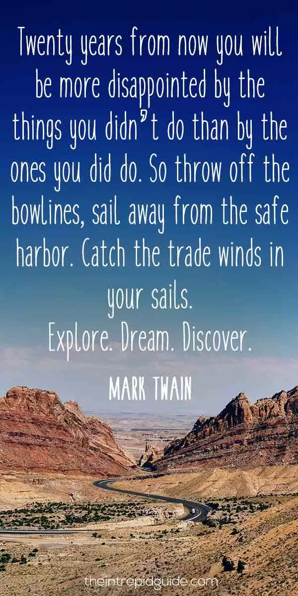 best inspirational travel quotes in 2022 - Twenty years from now you will be more disappointed by the things you didn’t do than by the ones you did do. So throw off the bowlines, sail away from the safe harbour. Catch the trade winds in your sails. Explore. Dream. Discover. – Mark Twain