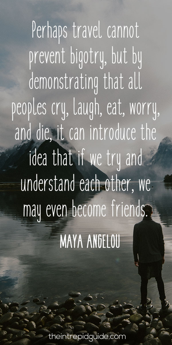 best inspirational travel quotes - Perhaps travel cannot prevent bigotry, but by demonstrating that all peoples cry, laugh, eat, worry, and die, it can introduce the idea that if we try and understand each other, we may even become friends. – Maya Angelou