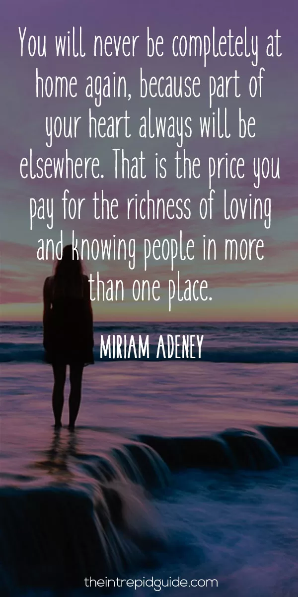 Best inspirational travel quotes - You will never be completely at home again, because part of your heart always will be elsewhere. That is the price you pay for the richness of loving and knowing people in more than one place. - Miriam Adeney