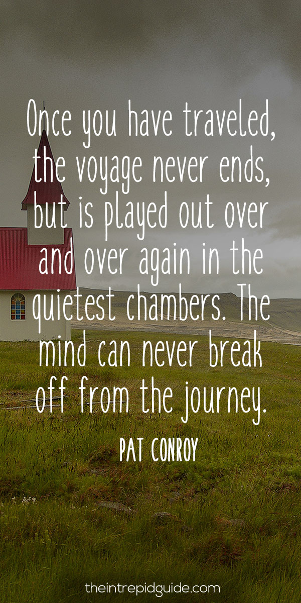 best inspirational travel quotes in 2022 - Once you have traveled, the voyage never ends, but is played out over and over again in the quietest chambers. The mind can never break off from the journey. – Pat Conroy