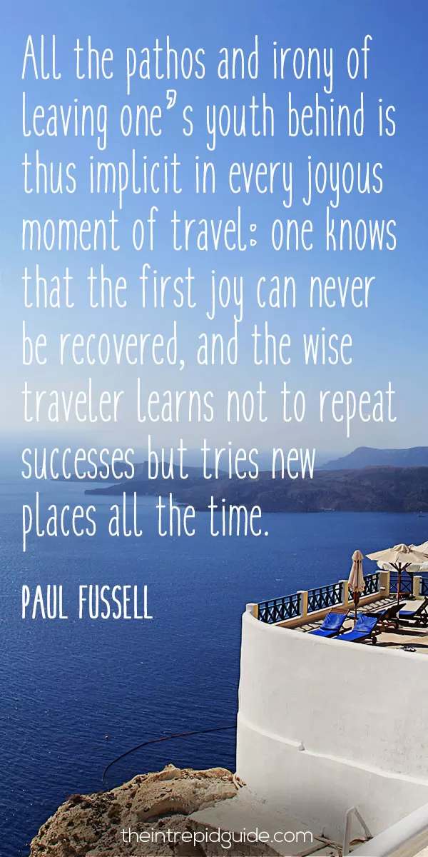 Best inspirational travel quotes in 2022 - All the pathos and irony of leaving one’s youth behind is thus implicit in every joyous moment of travel: one knows that the first joy can never be recovered, and the wise traveler learns not to repeat successes but tries new places all the time. – Paul Fussell