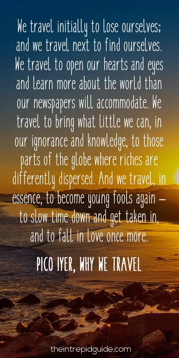 best inspirational travel quotes - We travel initially to lose ourselves; and we travel next to find ourselves. We travel to open our hearts and eyes and learn more about the world than our newspapers will accommodate. We travel to bring what little we can, in our ignorance and knowledge, to those parts of the globe where riches are differently dispersed. And we travel, in essence, to become young fools again – to slow time down and get taken in, and to fall in love once more. – Pico Iyer, Why we Travel