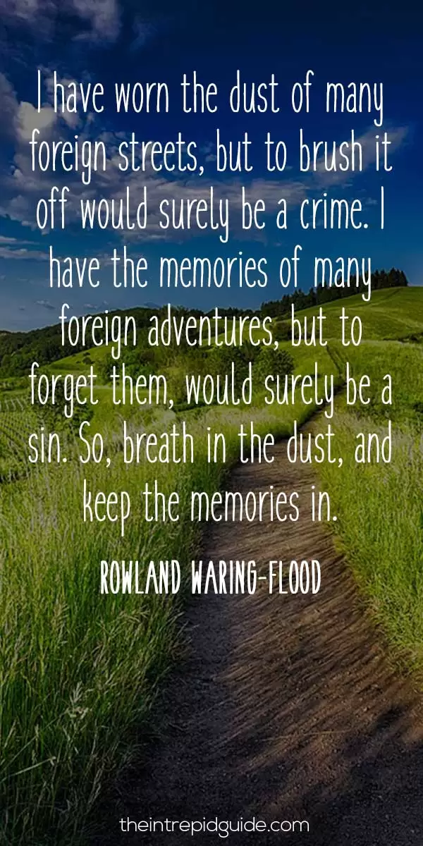 best inspirational travel quotes in 2022 - I have worn the dust of many foreign streets, but to brush it off would surely be a crime. I have the memories of many foreign adventures, but to forget them, would surely be a sin. So, breath in the dust, and keep the memories in. - Rowland Waring-Flood