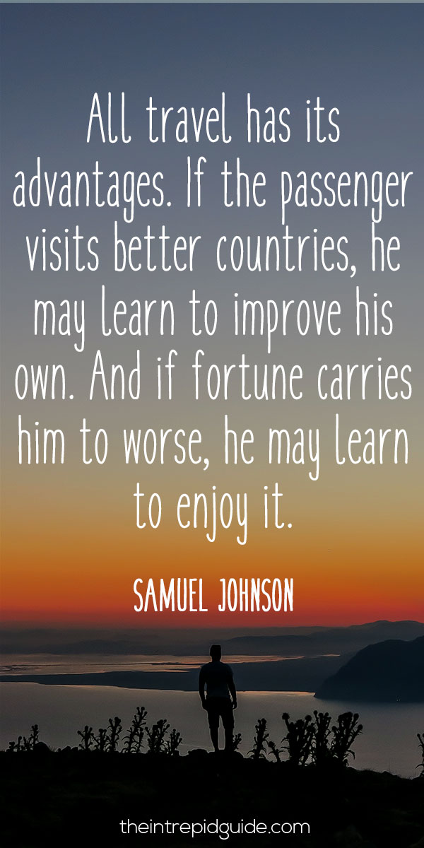 Best inspirational travel quotes in 2022 - All travel has its advantages. If the passenger visits better countries, he may learn to improve his own. And if fortune carries him to worse, he may learn to enjoy it. – Samuel Johnson