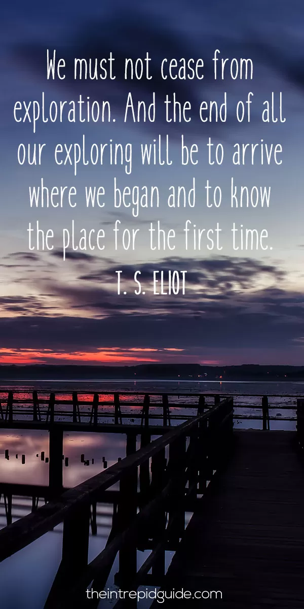 best inspirational travel quotes in 2022 - We must not cease from exploration. And the end of all our exploring will be to arrive where we began and to know the place for the first time. - T. S. Eliot