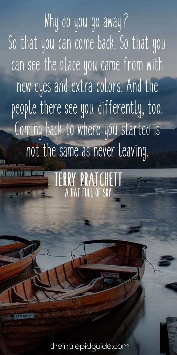 best inspirational travel quotes in 2022 - Why do you go away? So that you can come back. So that you can see the place you came from with new eyes and extra colours. And the people there see you differently, too. Coming back to where you started is not the same as never leaving. - Terry Pratchett, A Hat Full of Sky