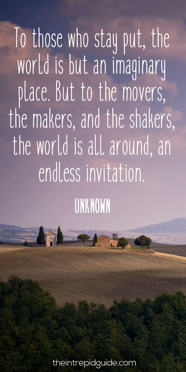 best inspirational travel quotes - To those who stay put, the world is but an imaginary place. But to the movers, the makers, and the shakers, the world is all around, an endless invitation. - Unknown