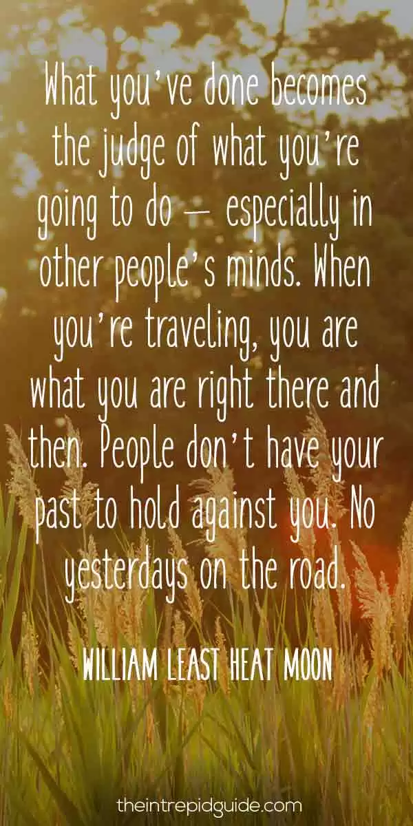 best inspirational travel quotes - What you’ve done becomes the judge of what you’re going to do – especially in other people’s minds. When you’re traveling, you are what you are right there and then. People don’t have your past to hold against you. No yesterdays on the road.” – William Least Heat Moon